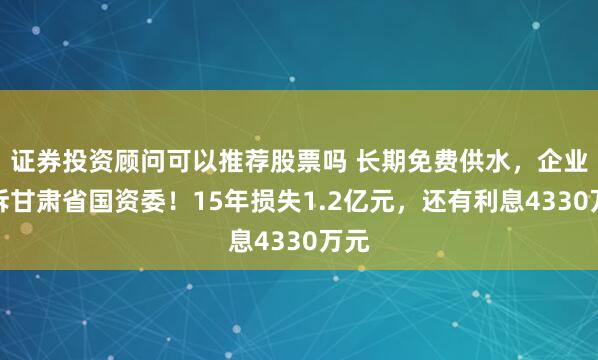 证券投资顾问可以推荐股票吗 长期免费供水，企业起诉甘肃省国资委！15年损失1.2亿元，还有利息4330万元