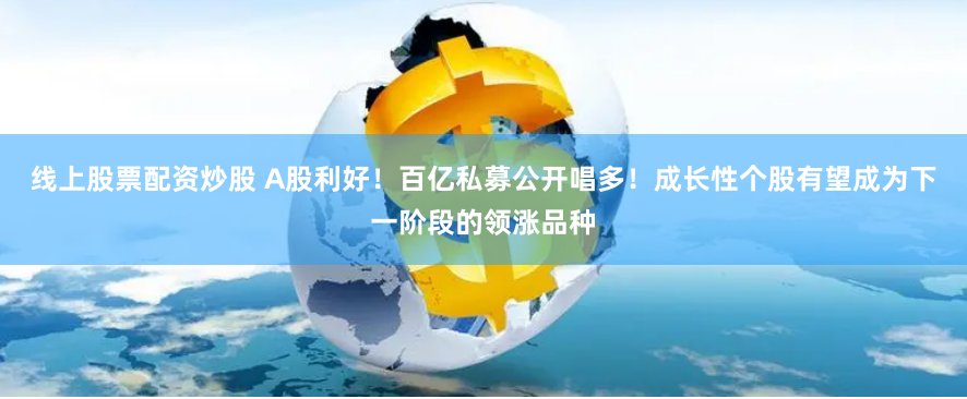 线上股票配资炒股 A股利好！百亿私募公开唱多！成长性个股有望成为下一阶段的领涨品种