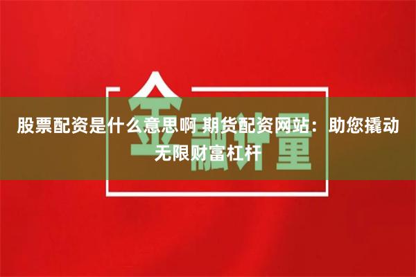 股票配资是什么意思啊 期货配资网站：助您撬动无限财富杠杆