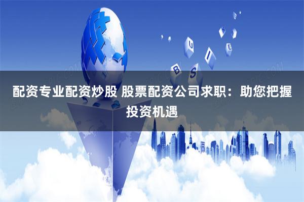 配资专业配资炒股 股票配资公司求职：助您把握投资机遇