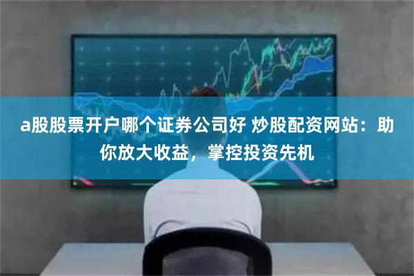 a股股票开户哪个证券公司好 炒股配资网站：助你放大收益，掌控投资先机