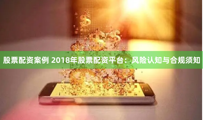 股票配资案例 2018年股票配资平台：风险认知与合规须知