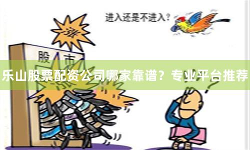 乐山股票配资公司哪家靠谱？专业平台推荐