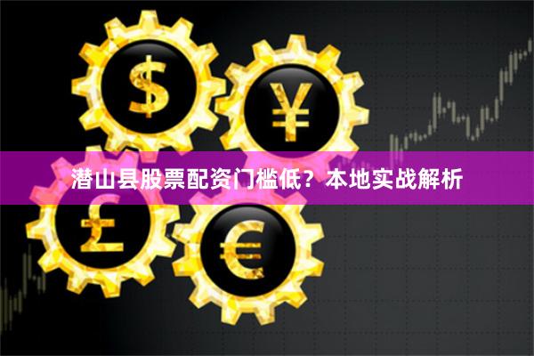 潜山县股票配资门槛低？本地实战解析